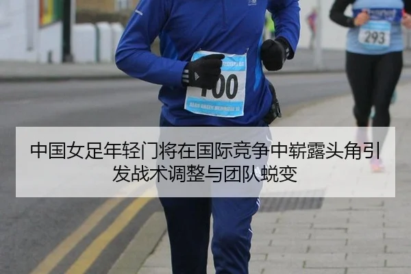 中国女足年轻门将在国际竞争中崭露头角引发战术调整与团队蜕变